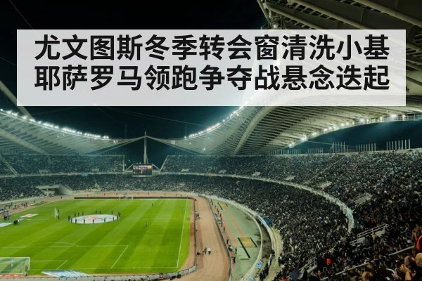 尤文图斯冬季转会窗清洗小基耶萨罗马领跑争夺战悬念迭起