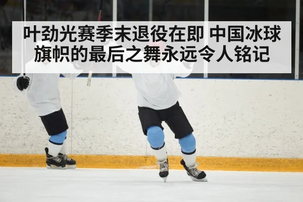 叶劲光赛季末退役在即 中国冰球旗帜的最后之舞永远令人铭记