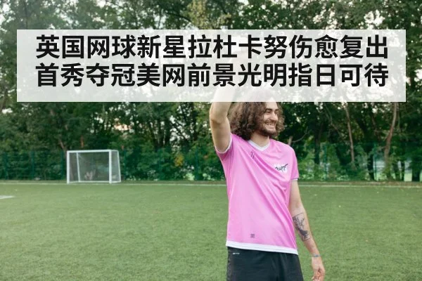英国网球新星拉杜卡努伤愈复出首秀夺冠美网前景光明指日可待